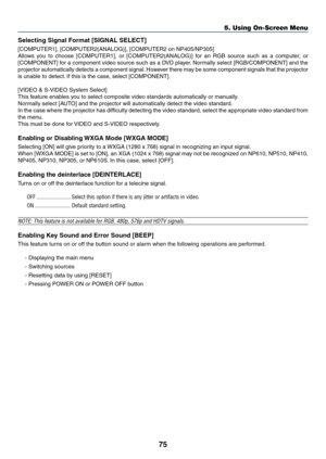 Page 8475
5. Using On-Screen Menu
Selecting	Signal	Format	[SIGNAL	SELECT]
[COMPUTER1],	[COMPUTER2(ANALOG)],	[COMPUTER2	on	NP405/NP305]
Allows	you	to	choose 	[COMPUTER1],	 or	[COMPUTER2(ANALOG)]	 for	an	RGB	 source 	such 	as 	a	 computer,	 or	
[COMPONENT]	 for	a	component	 video	source	 such	as	a	DVD	 player. 	Normally	 select	[RGB/COMPONENT]	 and	the	
projector	 automatically	 detects	a	component	 signal.	However	 there	may	be	some	 component	 signals	that	the	projector	
is	unable	to	detect. 	If	this	is	the...