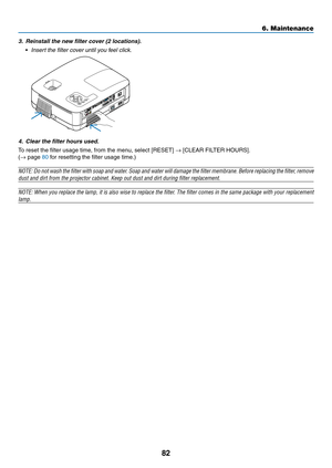 Page 9182
6. Maintenance
3. Reinstall the new filter cover (2 locations).
 •	 Insert	the	filter	cover	until	you	feel	click.
4.  Clear the filter hours used.
To	reset	the	filter	usage	time,	from	the	menu,	select	[RESET]	→	[CLEAR	FILTER	HOURS].
(→ page 80 for resetting the filter usage time.)
NOTE:	 Do	not	 wash	 the	filter	 with	soap	 and	water.	 Soap	and	water	 will	damage	 the	filter	 membrane.	 Before	replacing	 the	filter,	 remove	
dust	and	dirt	from	the	projector	cabinet.	Keep	out	dust	and	dirt	during...