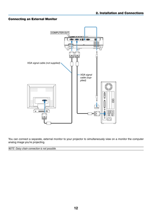 Page 2112
2. Installation and Connections
Connecting an External Monitor
You  can  connect  a  separate,  external  monitor  to  your  projector  to  simultaneously  view  on  a  monitor  the  computer 
analog image you’re projecting.
NOTE:	Daisy	chain	connection	is	not	possible.
PHONE 
COMPUTER OUT
VGA signal cable (sup-plied)
VGA signal cable (not supplied) 