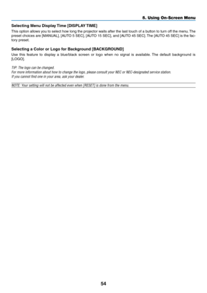 Page 6354
5. Using On-Screen Menu
Selecting	Menu	Display	Time	[DISPLAY	TIME]
This option allows you to select how long the projector waits after the last touch of a button to turn off the menu. The 
preset	choices	 are	[MANUAL],	 [AUTO	5	SEC],	 [AUTO	 15	SEC],	 and	[AUTO	 45	SEC]. 	The	 [AUTO	 45	SEC]	 is	the	 fac-
tory preset.
Selecting	a	Color	or	Logo	for	Background	[BACKGROUND]
Use  this  feature  to  display  a  blue/black  screen  or  logo  when  no  signal  is  available.  The  default  background  is...