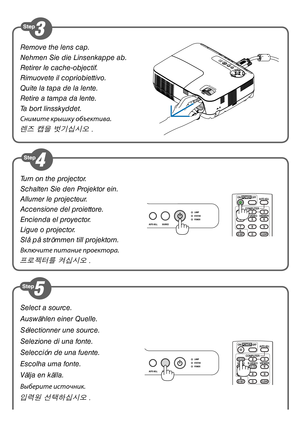 Page 2Select a source.
Auswählen einer Quelle.
Sélectionner une source.
Selezione di una fonte.
Selección de una fuente.
Escolha uma fonte.
Välja en källa.
Выберите источник.
입력원 선택하십시오 .
Turn on the projector.
Schalten Sie den Projektor ein.
Allumer le projecteur.
Accensione del proiettore.
Encienda el proyector.
Ligue o projector.
Slå på strömmen till projektorn.
Включите питание проек\стора.
프로젝터를 켜십시오 .
Remove the lens cap.
Nehmen Sie die Linsenkappe ab.
Retirer le cache-objectif.
Rimuovete il...