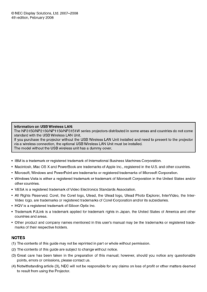 Page 2
© NEC Display Solutions, Ltd. 2007–2008
4th edition, February 2008
Information on USB Wireless LAN:
The NP3150/NP2150/NP1150/NP3151W series projectors distributed in some areas and countries do not come 
standard with the USB Wireless LAN Unit.
If  you  purchase  the  projector  without  the  USB Wireless  LAN  Unit  installed  and  need  to  present  to  the  projector 
via a wireless connection, the optional USB Wireless LAN Unit must be installed.
The model without the USB wireless unit has a dummy...