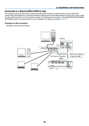 Page 2516
2. Installation and Connections
Connecting to a Network (NP216/NP215 only)
The	projector	comes	standard	with	a	LAN	port	(RJ-45)	which	provides	a	LAN	connection	using	a	LAN	cable.	
Using a LAN cable allows you to specify the Network Settings and the Alert Mail Settings for the projector over a LAN. 
To	use	 a	LAN	 connection,	 you	are	required	 to	assign	 an	IP	address	 to	the	 projector	 on	the	 [PROJECTOR	 NETWORK	
SETTINGS]	screen	of	the	web	browser	on	your	computer. 	For	setting,	see	page	37, 38,...