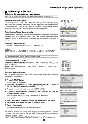 Page 2920
3. Projecting an Image (Basic Operation)
 Selecting a Source
Selecting the computer or video source
NOTE:	Turn	on	the	computer	or	video	source	equipment	connected	to	the	projector.
Selecting	from	Source	List
Press and quickly release the SOURCE button on the projector cabinet to display 
the Source list. Each time the SOURCE button is pressed, the input source will 
change as follows: “COMPUTER”,  ”VIDEO”, “S-VIDEO”. To display the selected 
source, press the ENTER button or allow 2 seconds to...