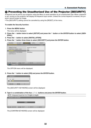 Page 4132
4. Convenient Features
 Preventing the Unauthorized Use of the Projector [SECURITY]
A	keyword	 can	be	set	 for	your	 projector	 using	the	Menu	 to	avoid	 operation	 by	an	 unauthorized	 user.	When	 a	keyword	
is set, turning on the projector will display the Keyword input screen. Unless the correct keyword is entered, the pro -
jector cannot project an image. 
•	 The	[SECURITY]	setting	cannot	be	cancelled	by	using	the	[RESET]	of	the	menu.
To	enable	the	Security	function:
1.  Press the MenU button....