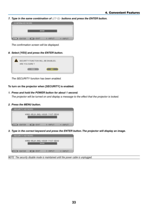 Page 4233
4. Convenient Features
7.  t ype in the same combination of  buttons and press the enter button.  
 The confirmation screen will be displayed.
8.  select [Yes] and press the enter button.  
 The SECURITY function has been enabled.
To	turn	on	the	projector	when	[SECURITY]	is	enabled:
1. Press and hold the POWer button for about 1 second.
  The projector will be turned on and display a message to the effect that the projector is locked.
2. Press the MenU button.
3.   t ype in the correct keyword and...