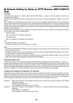 Page 4637
4. Convenient Features
  Network  Setting  by  Using  an  HTTP  Browser  (NP216/NP215 
only)
Overview
Connecting  the  projector  to  a  network  allows  the  Alert  Mail  setting  ( →  page 39)  and  the  projector  control  from  a 
computer via the network.
To perform the projector control from a web browser, you must have an exclusive application installed on your com -
puter. 
The IP address and subnet mask of the projector can be set on the Network Setting screen of the web browser by 
using an...