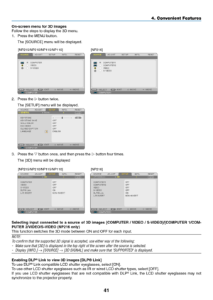 Page 5041
4. Convenient Features
On-screen	menu	for	3D	images
Follow the steps to display the 3D menu.
1.  Press the MENU button. 
	 The	[SOURCE]	menu	will	be	displayed.
 
[NP215/NP210/NP115/NP110] [NP216]
2.  Press the  button twice.
	 The	[SETUP]	menu	will	be	displayed.
 
3.  Press the  button once, and then press the  button four times.
	 The	[3D]	menu	will	be	displayed
 
[NP215/NP210/NP115/NP110] [NP216]
Selecting	input	connected	 to	a	source	 of	3D	 images	 [COMPUTER	 /	VIDEO	 /	S-VIDEO]/[COMPUTER...