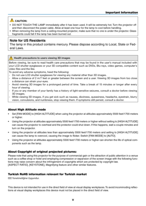 Page 7v
Important Information
 CAUTION:
•	 DO	 NOT	TOUCH	 THE	LAMP	 immediately	 after	it	has	 been	 used.	It	 will	 be	extremely	 hot.	Turn	 the	projector	 off	
and then disconnect the power cable. Allow at least one hour for the lamp to cool before handling.
•	 When	 removing	 the	lamp	 from	a	ceiling-mounted	 projector,	make	sure	that	no	one	 is	under	 the	projector. 	Glass	
fragments could fall if the lamp has been burned out.
Note for US Residents
The lamp in this product contains mercury. Please dispose...