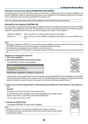 Page 6960
5. Using On-Screen Menu
Selecting	Communication	Speed	[COMMUNICATION	SPEED]
This feature sets the baud rate of the PC Control port (D-Sub 9P). It supports data rates from 4800 to 38400 bps. The 
default is 38400 bps. Select the appropriate baud rate for your equipment to be connected (depending on the equip-
ment, a lower baud rate may be recommended for long cable runs).
NOTE:	Your	selected	communication	speed	will	not	be	affected	even	when	[RESET]	is	done	from	the	menu.
Setting	ID	to	the	Projector...