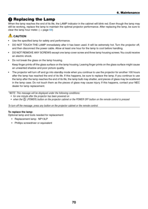 Page 7970
6. Maintenance
 Replacing the Lamp
When the lamp reaches the end of its life, the LAMP indicator in the cabinet will blink red. Even though the lamp may 
still be working, replace the lamp to maintain the optimal projector performance. After replacing the lamp, be sure to 
clear the lamp hour meter. (→ page 68)
 CAUTION
•	 Use	the	specified	lamp	for	safety	and	performance.
•	 DO	NOT	TOUCH	 THE	LAMP	 immediately	 after	it	has	 been	 used.	It	 will	 be	extremely	 hot.	Turn	 the	projector	 off,	
and...