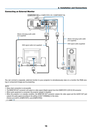 Page 2716
AUDIOIN
AUDIO	OUT
PHONE
MONIT OR	OUT
COMPUTER	1	IN
2. Installation and Connections
Connecting an External Monitor
You	
can	connect	 a	separate,	 external	monitor	to	your	 projector	 to	simultaneously	 view	on	a	monitor	 the	RGB	 ana-
log	or	component	image	you’re	projecting.
NOTE:
•	 Daisy	chain	connection	is	not	possible.
•	 The	MONITOR	OUT	connector	will	output	no	video	signal	(Digital	signal)	from	the	COMPUTER	3	(DVI-D)	IN	connector.
•	 When	audio	equipment	is	connected,	the	projector	speaker	is...