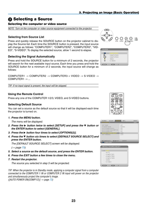 Page 3423
3. Projecting an Image (Basic Operation)
 Selecting a Source
Selecting the computer or video source
NOTE:	Turn	on	the	computer	or	video	source	equipment	connected	to	the	projector.
Selecting	from	Source	List
Press	and	quickly	 release	 the	SOURCE	 button	on	the	 projector	 cabinet	to	dis-
play	 the	Source	 list.	Each	 time	the	SOURCE	 button	is	pressed,	 the	input	 source	
will	change	 as	follows: 	“COMPUTER1”,	 “COMPUTER2”,	“COMPUTER3”,	“VID-
EO”,	“S-VIDEO”. 	To	display	the	selected	source,	allow	1...