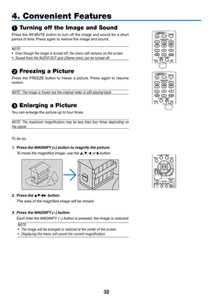 Page 4332
 Turning off the Image and Sound
Press	the	AV-MUTE	 button	to	turn	 off	the	 image	 and	sound	 for	a	short	
period	of	time. 	Press	again	to	restore	the	image	and	sound.
NOTE:
•	 Even	though	the	image	is	turned	off,	the	menu	still	remains	on	the	screen.
•	 Sound	from	the	AUDIO	OUT	jack	(Stereo	mini)	can	be	turned	off.
 Freezing a Picture
Press	the	FREEZE	 button	to	freeze	 a	picture. 	Press	 again	to	resume	
motion.
NOTE: The image is frozen but the original video is still playing back.
 Enlarging a...