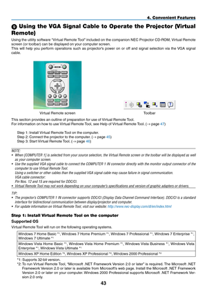 Page 549 Using the VGA Signal Cable to Operate the Projector (Virtual 
Remote)
Using	the	utility	 software	 “Virtual	Remote	 Tool”	included	 on	the	 companion	 NEC	Projector	 CD-ROM,	 Virtual	Remote	
screen	(or	toolbar)	can	be	displayed	on	your	computer	screen.
This	will	help	 you	perform	 operations	 such	as	projector’s	 power	on	or	off	 and	 signal	 selection	 via	the	 VGA	 signal	
cable.
Virtual	Remote	screenToolbar
This	section	provides	an	outline	of	preparation	for	use	of	 Virtual	Remote	Tool.
For...