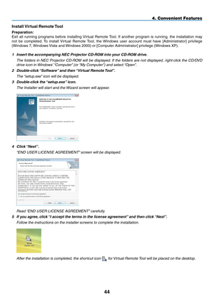 Page 55Install Virtual Remote Tool
Preparation:
Exit	all	running	 programs	 before	installing	 Virtual	Remote	 Tool.	If	 another	 program	 is	running,	 the	installation	 may	
not	be	completed. 	To	 install	 Virtual	 Remote	 Tool,	the	Windows	 user	account	 must	have	[Administrator]	 privilege	
(Windows	7,	Windows	Vista	and	 Windows	2000)	or	[Computer	Administrator]	privilege	(Windows	XP).
1 Insert the accompanying NEC Projector CD-ROM into your CD-ROM drive.
	 The	 folders	in	NEC	 Projector	 CD-ROM	 will	be...