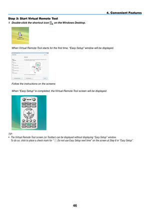 Page 57Step 3: Start Virtual Remote Tool
1 Double-click the shortcut icon  on the Windows Desktop.
	 When	 Virtual	Remote	 Tool	starts	for	the	first	time,	 “Easy	Setup”	window	will	be	displayed.
	 Follow	the	instructions	on	the	screens
	 When	“Easy	Setup” 	is	completed,	the	 Virtual	Remote	Tool	screen	will	be	displayed.
TIP:
•	 The	Virtual	Remote	Tool	screen	(or	Toolbar)	can	be	displayed	without	displaying	“Easy	Setup”	window.
 To do so, click to place a check mark for “ 	Do	not	use	Easy	Setup	next	time”	on	the...