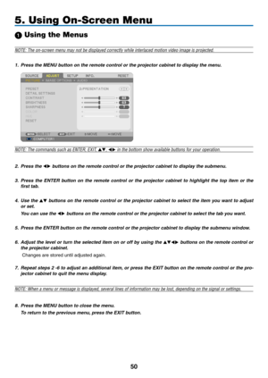 Page 6150
5. Using On-Screen Menu
 Using the Menus
NOTE: The on-screen menu may not be displayed correctly while interlaced motion video image is projected.
1. Press the MENU button on the remote control or the projector cabinet to display the menu.
NOTE:	The	commands	such	as	ENTER,	EXIT,	,  in the bottom show available buttons for your operation.
2.  Press the  buttons on the remote control or the projector cabinet to display the submenu.
3.  Press  the  ENTER  button  on  the  remote  control  or  the...