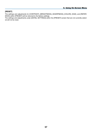 Page 68[RESET]
The	settings	 and	adjustments	 for	[CONTRAST],	 [BRIGHTNESS],	 [SHARPNESS],	[COLOR],	[HUE],	and	[REFER-
ENCE]	within	[PRESET]	will	be	returned	to	the	factory	settings.
The	settings	 and	adjustments	 under	[DETAIL	 SETTINGS]	 within	the	[PRESET]	 screen	that	are	not	currently	 select-
ed	will	not	be	reset.
57
5. Using On-Screen Menu 