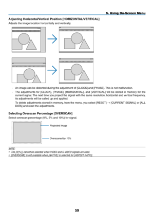 Page 70Adjusting	Horizontal/Vertical	Position	[HORIZONTAL/VERTICAL]
Adjusts	the	image	location	horizontally	and	vertically.
-	 An	image	can	be	distorted	during	the	adjustment	of	[CLOCK]	and	[PHASE].	This	is	not	malfunction.
-	 The	 adjustments	 for	[CLOCK],	 [PHASE],	[HORIZONTAL],	 and	[VERTICAL]	 will	be	stored	 in	memory	 for	the	
current	 signal.	The	 next	 time	 you	project	 the	signal	 with	the	same	 resolution,	 horizontal	and	vertical	 frequency,	
its	adjustments	will	be	called	up	and	applied.
	 To...