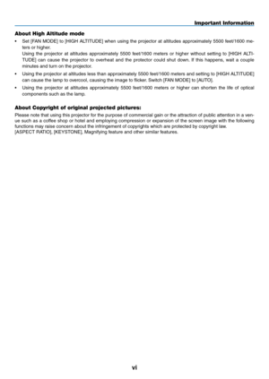 Page 8vi
Important Information
About High Altitude mode
•	 Set	[FAN	MODE]	 to	[HIGH	 ALTITUDE]	 when	using	the	projector	 at	altitudes	 approximately	 5500	feet/1600	 me-
ters	or	higher.
	 Using	 the	projector	 at	altitudes	 approximately	 5500	feet/1600	 meters	or	higher	 without	 setting	to	[HIGH	 ALTI-
TUDE]	 can	cause	 the	projector	 to	overheat	 and	the	protector	 could	shut	down. 	If	 this	 happens,	 wait	a	couple	
minutes	and	turn	on	the	projector.
•	 Using	 the	projector	 at	altitudes	 less	than...