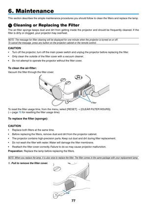 Page 8877
6. Maintenance
This	section	describes	the	simple	maintenance	procedures	you	should	follow	to	clean	the	filters	and	replace	the	lamp.
 Cleaning or Replacing the Filter
The	air-filter	 sponge	keeps	dust	and	dirt	from	 getting	 inside	the	projector	 and	should	 be	frequently	 cleaned.	If	 the	
filter	is	dirty	or	clogged,	your	projector	may	overheat.
NOTE: The message for filter cleaning will be displayed for one minute\
 when the projector is turned on or off.
To cancel the message, press any button on...