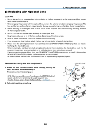 Page 9584
7. Using Optional Lenses
2. Pull out the existing lens slowly.
Remove	the	existing	lens	from	the	projector.
1.  Rotate  the  lens  counterclockwise  while  strongly  pushing  the 
LENS RELEASE button all the way in.
The	existing	lens	will	be	disengaged.
NOTE:	 If	the	 lens	 cannot	 be	removed	 even	by	using	 the	LENS	 RELEASE	 but-
ton, the anti-theft screw for lens may be used to secure the lens. 
If such is the case, remove the anti-theft screw first. (→ next page)
LENS RELEASE Button
 Replacing...