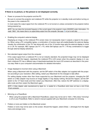 Page 9988
8. Appendix
If	there	is	no	picture,	or	the	picture	is	not	displayed	correctly.
•	 Power	on	process	for	the	projector	and	the	PC.
	 Be	sure	to	connect	 the	projector	 and	notebook	 PC	while	 the	projector	 is	in	 standby	 mode	and	before	 turning	 on	
the	power	to	the	notebook	PC.
In	most	 cases	 the	output	 signal	from	the	notebook	 PC	is	not	 turned	 on	unless	 connected	 to	the	 projector	 before	
being	powered	up.
NOTE:	You	can	check	 the	horizontal	 frequency	of	the	 current	 signal	in	the...