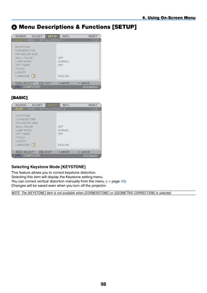 Page 112
98
6. Using On-Screen Menu
 Menu Descriptions & Functions [SETUP]
[BASIC]
Selecting Keystone Mode [KEYSTONE]
This feature allows you to correct keystone distortion.
Selecting this item will display the Keystone setting menu.
You can correct vertical distortion manually from the menu. (→ page 30)
Changes will be saved even when you turn off the projector.
NOTE: The [KEYSTONE] item is not available when [CORNERSTONE] or [GEOMET\
RIC CORRECTION] is selected. 