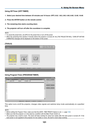 Page 115
0
6. Using On-Screen Menu
Using Off Timer [OFF TIMER]
1. Select your desired time between 30 minutes and 16 hours: OFF, 0:30, 1:00, 2:00, 4:00, 8:00, 12:00, 16:00.
2.  Press the ENTER button on the remote control.
3.  The remaining time starts counting down.
4.  The projector will turn off after the countdown is complete.
NOTE:
•  To cancel the preset time, set [OFF] for the preset time or turn off the \
power.
• When the remaining time reaches 3 minutes before the projector is turned off, the...