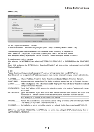 Page 128
4
6. Using On-Screen Menu
[WIRELESS]
PROFILES (for USB Wireless LAN unit):
To execute a wireless LAN easily using Image Express Utility 2.0, select [EAS\
Y CONNECTION].
Up to two settings for the USB wireless LAN unit can be stored in memory of the projector.
Select [PROFILE 1] or [PROFILE 2] and then do settings for [DHCP] and the other options. 
After doing this, select [OK] and press the ENTER button. This will store your settings in memory.
To recall the settings from memory:
After...