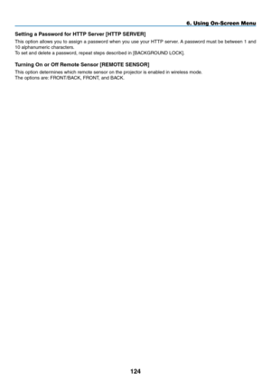 Page 138
4
Setting a Password for HTTP Server [HTTP SERVER]
This option allows you to assign a password when you use your HTTP server. A password must be between 1 and 
10 alphanumeric characters.
To set and delete a password, repeat steps described in [BACKGROUND LOCK]. 
Turning On or Off Remote Sensor [REMOTE SENSOR]
This option determines which remote sensor on the projector is enabled in wireless mode.
The options are: FRONT/BACK, FRONT, and BACK. 
6. Using On-Screen Menu 