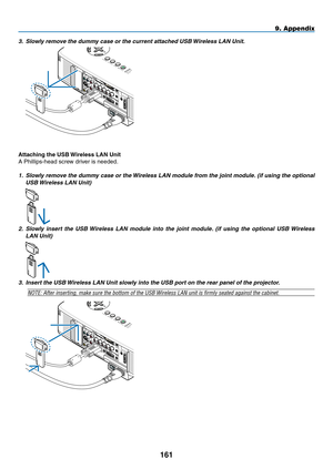 Page 175

9. Appendix
3. Slowly remove the dummy case or the current attached USB Wireless LAN Unit.
 
LAMPSTATUSPOWERON/ST AND BYSOURCEAUTO ADJUST3D REFORM
SELECT
USB
WIRELESS
WIRELESS
WIRELESS
WIRELESS
Attaching the USB Wireless LAN Unit
A Phillips-head screw driver is needed.
1. Slowly remove the dummy case or the Wireless LAN module from the joint module. (if using the optional 
USB Wireless LAN Unit) 
 WIRELESS
WIRELESS
WIRELESS
WIRELESS
WIRELESS
WIRELESS
WIRELESS
WIRELESS
WIRELESS
WIRELESS...