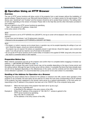 Page 67
53
L Operation Using an HTTP Browser
Overview
The  use  of  HTTP  server  functions  will  allow  control  of  the  projector  from  a  web  browser  without  the  installation  of 
special software. Please be sure to use “Microsoft Internet Explorer 6.x” or a higher version for the web browser. (This 
device uses “JavaScript” and “Cookies” and the browser should be set to accept these functions. The setting meth-
od will vary depending on the version of browser. Please refer to the help files and the...