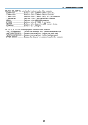 Page 69
55
SOURCE SELECT: This switches the input connector of the projector.
COMPUTER1 ....................Switches to the COMPUTER 1 IN connector.
COMPUTER2 ....................Switches to the COMPUTER 2 IN connector.
COMPUTER3 ....................Switches to the COMPUTER 3 (DVI-D) IN connector. 
COMPONENT  ...................Switches to the COMPONENT IN connectors.
VIDEO  ...............................Switches to the VIDEO IN connector.
S-VIDEO  ...........................Switches to the S-VIDEO IN...