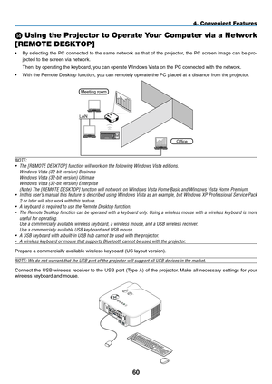 Page 74
0
4. Convenient Features
N Using the Projector to Operate Your Computer via a Network 
[REMOTE DESKTOP]
• By  selecting  the  PC  connected  to  the  same  network  as  that  of  the  projector,  the  PC  screen  image  can  be  pro-
jected to the screen via network.
 Then, by operating the keyboard, you can operate Windows Vista on the PC connected with the network.
• With the Remote Desktop function, you can remotely operate the PC placed at a distance from the projector.
Meeting room
Office...