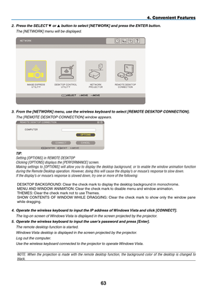 Page 77
3
4. Convenient Features
2. Press the SELECT  or  button to select [NETWORK] and press the ENTER button.
  The [NETWORK] menu will be displayed.
 
3. From the [NETWORK] menu, use the wireless keyboard to select [REMOTE DESKTOP CONNECTION].
  The [REMOTE DESKTOP CONNECTION] window appears.
 
 TIP:
 Setting [OPTIONS] in REMOTE DESKTOP
 Clicking [OPTIONS] displays the [PERFORMANCE] screen.
 Making  settings  to  [OPTIONS]  will  allow  you  to  display  the  desktop  background,  or  to  enable  the...
