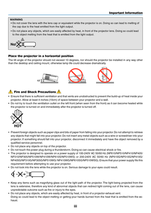 Page 5iii
Important Information
Fire and Shock Precautions
•	 Ensure	that	there	 is	sufficient	 ventilation	 and	that	vents	 are	unobstructed	 to	prevent	 the	build-up	 of	heat	 inside	 your	
projector. 	Allow	at	least	4	inches	(10cm)	of	space	between	your	projector	and	a	wall.
•	 Do	not	try	to	touch	 the	ventilation	 outlet	on	the	 left	front	 (when	 seen	from	the	front)	 as	it	can	 become	 heated	while	
the projector is turned on and immediately after the projector is turned off.
 
•	 Prevent 	foreign...