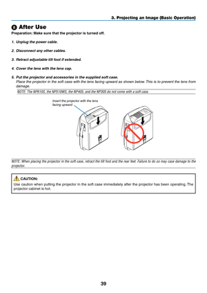 Page 4839
3. Projecting an Image (Basic Operation)
 After Use
Preparation:	Make	sure	that	the	projector	is	turned	off.
1. Unplug the power cable.
2.  Disconnect any other cables.
3.  Retract adjustable tilt foot if extended.
4.  Cover the lens with the lens cap.
5.  Put the projector and accessories in the supplied soft case.
  Place the projector in the soft case with the lens facing upward as shown below. This is to prevent the lens from 
damage.
NOTE:	The	NP610S,	the	NP510WS,	the	NP405,	and	the	NP305	do	not...
