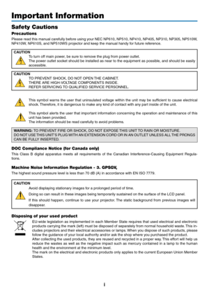 Page 3i
Important Information
Safety Cautions
Precautions
Please	read	this	manual	 carefully	 before	using	your	NEC	 NP610,	 NP510,	NP410,	NP405,	NP310,	NP305,	NP510W,	
NP410W,	NP610S,	and	NP510WS	projector	and	keep	the	manual	handy	for	future	reference.
CAUTION
To	turn	off	main	power,	be	sure	to	remove	the	plug	from	power	outlet.
The	power	 outlet	socket	 should	 be	installed	 as	near	 to	the	 equipment	 as	possible,	 and	should	 be	easily	
accessible.
CAUTION
TO	PREVENT	SHOCK,	DO	NOT	OPEN	 THE	CABINET.
THERE...