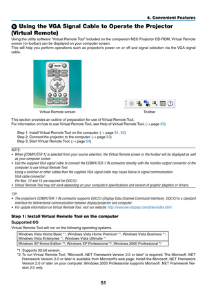 Page 6051
4. Convenient Features
9 Using the VGA Signal Cable to Operate the Projector 
(Virtual Remote)
Using	 the	utility	 software	 “Virtual	Remote	 Tool”	included	 on	the	 companion	 NEC	Projector	 CD-ROM,	 Virtual	Remote	
screen (or toolbar) can be displayed on your computer screen.
This	will	help	 you	perform	 operations	 such	as	projector’s	 power	on	or	off	 and	 signal	 selection	 via	the	 VGA	 signal	
cable.
Virtual	Remote	screenToolbar
This	section	provides	an	outline	of	preparation	for	use	of...