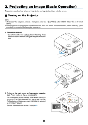 Page 3526
3. Projecting an Image (Basic Operation)
This	section	describes	how	to	turn	on	the	projector	and	to	project	a	picture	onto	the	screen.
1 Turning on the Projector
NOTE:
•	 The	projector	 has	two	 power	 switches:	 a	main	 power	 switch	 and	a		(POWER)	 button	(POWER	 ON	and	 OFF	 on	the	 remote	
control).
•	 When	 plugging	 in	or	 unplugging	 the	supplied	 power	cable,	make	sure	that	the	main	 power	 switch	 is	pushed	 to	the	 off	() posi-
tion.	Failure	to	do	so	may	cause	damage	to	the	projector.
1....