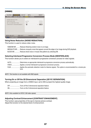 Page 101
8
6. Using On-Screen Menu
[VIDEO]
Using Noise Reduction [NOISE REDUCTION]
This function is used to reduce video noise.RANDOM.NR
.......... Reduces.flickering.random.noise.in.an.image..
MOSQUITO.NR
....... Reduces.mosquito.noise.that.appears.around.the.edges.of.an.image.during.DVD.playback.
BLOCK.NR
.............. Reduces.block.noise.or.mosaic-like.patterns.by.selecting.ON.
Selecting Interlaced progressive Conversion process mode [DEINTERLACE]
This function allows you to select an...