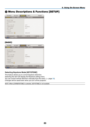 Page 103
89
6. Using On-Screen Menu
 Menu Descriptions & Functions [SETUP]
[BASIC]
Selecting Keystone mode [KEYSTONE]
This feature allows you to correct keystone distortion.
Selecting this item will display the Keystone setting menu.
You can correct vertical distortion manually from the menu. (→ page 30)
Changes will be saved even when you turn off the projector.
NOTE: When [CORNERSTONE] is selected, [KEYSTONE] is not available. 