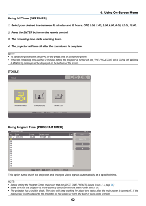 Page 106
9
6. Using On-Screen Menu
Using Off Timer [OFF TImER]
1. Select your desired time between 30 minutes and 16 hours:  OFF, 0:30, 1:00, 2:00, 4:00, 8:00, 12:00, 16:00.
2.  Press the ENTER button on the remote control.
3.  The remaining time starts counting down.
4.  The projector will turn off after the countdown is complete.
NOTE:
•  To cancel the preset time, set [ OFF
] for the preset time or turn off the power.
•  When the remaining time reaches 3 minutes before the projector is turned off, the...