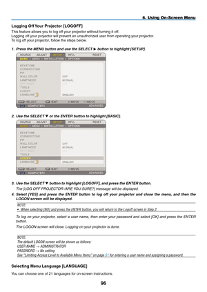 Page 110
9
6. Using On-Screen Menu
Logging Off Your projector [LOGOFF]
This feature allows you to log off your projector without turning it off.
Logging off your projector will prevent an unauthorized user from operating your projector.
To log off your projector, follow the steps below.
1. Press the MENU button and use the SELECT 
 button to highlight [SETUP].
 
2.   Use the SELECT  or the ENTER button to highlight [BASIC].
 
3. Use the SELECT  button to highlight [LOGOFF], and press the ENTER button....