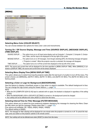 Page 111
9
6. Using On-Screen Menu
[MENU]
Selecting menu Color [COLOR SELECT]
You can choose between two options for menu color: color and monochrome.
Turning  On  /  Off  Source  Display,  message  and Time  [SOURCE  DISpLAY],  [mESSAGE  DISpLAY], 
[TImE DISpLAY]
SOURCE.DISPLA y.........
This.option. turns.on.or.off. input. name. display. such.as.Computer. 1,.Computer. 2,.Computer. 3,.Compo-
nent,.Video,.and.No.Input.to.be.displayed.on.the.top.right.of.the.screen.
MESSAGE.DISPLA y.............