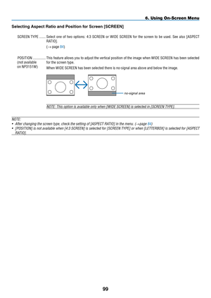 Page 113
99
6. Using On-Screen Menu
no-signal area
Selecting Aspect Ratio and position for Screen [SCREEN]
SCREEN.TyPE........Select. one.of.two. options:. 4:3.SCREEN. or.WIDE. SCREEN. for.the. screen. to.be. used.. See.also. [ASPECT.
RATIO
].
(→ .page.84)
POSITION
............... This.feature. allows.you.to.adjust. the.vertical. position. of.the. image. when.WIDE. SCREEN. has.been. selected.
for.the.screen.type.
When.WIDE.SCREEN.has.been.selected.there.is.no-signal.area.above.and.below.the.image.
NOTE: This...