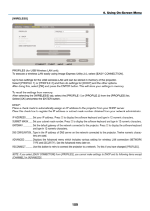 Page 123
09
6. Using On-Screen Menu
[WIRELESS]
PROFILES (for USB Wireless LAN unit):
To execute a wireless LAN easily using Image Express Utility 2.0, select [EASY CONNECTION].
Up to two settings for the USB wireless LAN unit can be stored in memory of the projector.
Select [PROFILE 1] or [PROFILE 2] and then do settings for [DHCP] and the other options. 
After doing this, select [OK] and press the ENTER button. This will store your settings in memory.
To recall the settings from memory:
After selecting the...