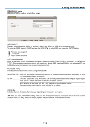 Page 124
0
6. Using On-Screen Menu
[ADVANCED] menu
[CONNECTION] (required for wireless only)
SITE SURVEY:
Displays a list of available SSIDs for wireless LAN on site. Select an SSID which you can access.
To select an SSID, highlight [SSID] and use the SELECT  to select [OK] and press the ENTER button.
 : Wireless access point
 : Ad Hoc PC
 : WEP or WPA enabled
SSID (Network name):
Enter  an  identifier  (SSID)  for  wireless  LAN  when  selecting  [ INFRASTRUCTURE]  or  [AD  HOC]  in  [NETWORK 
TYPE]....
